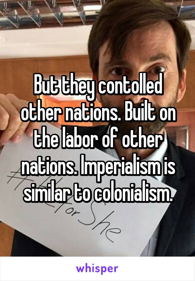 But they contolled other nations. Built on the labor of other nations. Imperialism is similar to colonialism.
