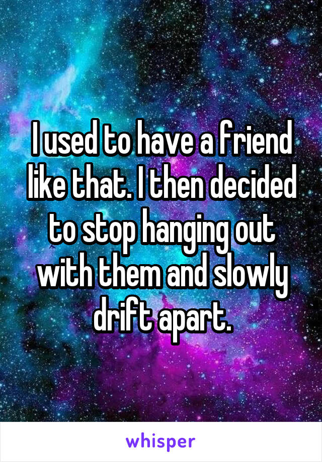 I used to have a friend like that. I then decided to stop hanging out with them and slowly drift apart.