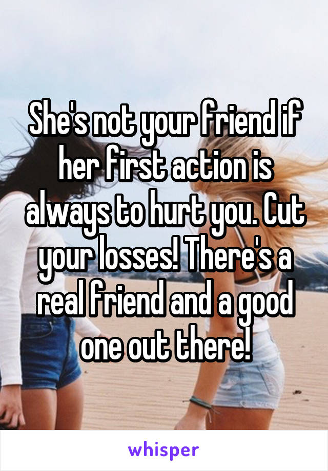 She's not your friend if her first action is always to hurt you. Cut your losses! There's a real friend and a good one out there!