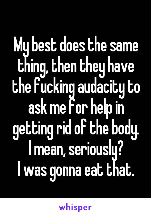 My best does the same thing, then they have the fucking audacity to ask me for help in getting rid of the body.
I mean, seriously?
I was gonna eat that.