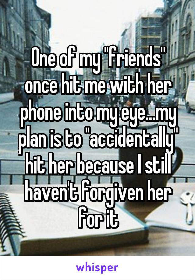 One of my "friends" once hit me with her phone into my eye...my plan is to "accidentally" hit her because I still haven't forgiven her for it