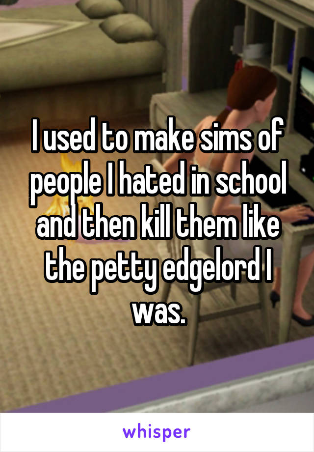 I used to make sims of people I hated in school and then kill them like the petty edgelord I was.