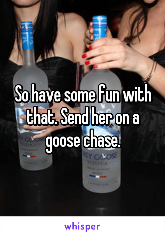 So have some fun with that. Send her on a goose chase.