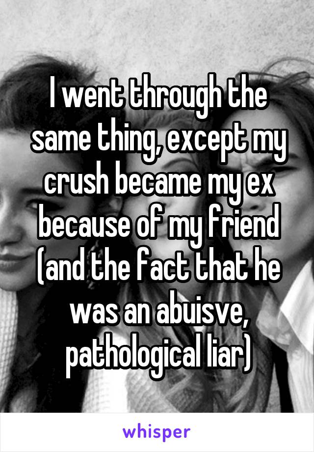 I went through the same thing, except my crush became my ex because of my friend (and the fact that he was an abuisve, pathological liar)