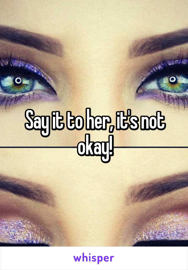 Say it to her, it's not okay!