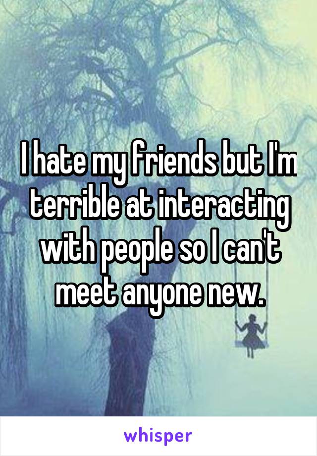 I hate my friends but I'm terrible at interacting with people so I can't meet anyone new.