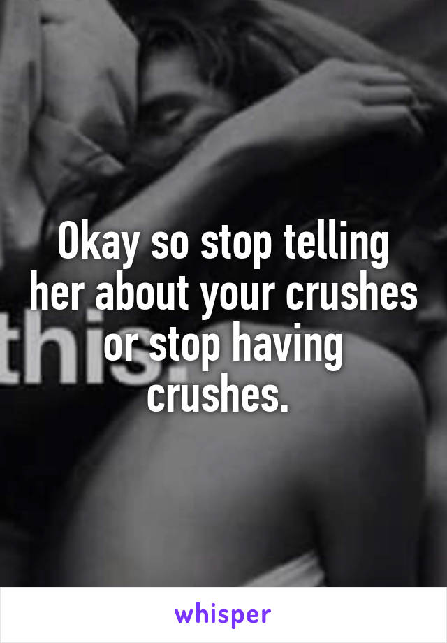 Okay so stop telling her about your crushes or stop having crushes. 