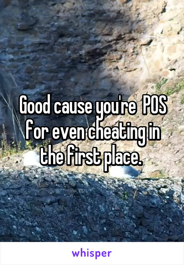 Good cause you're  POS for even cheating in the first place. 