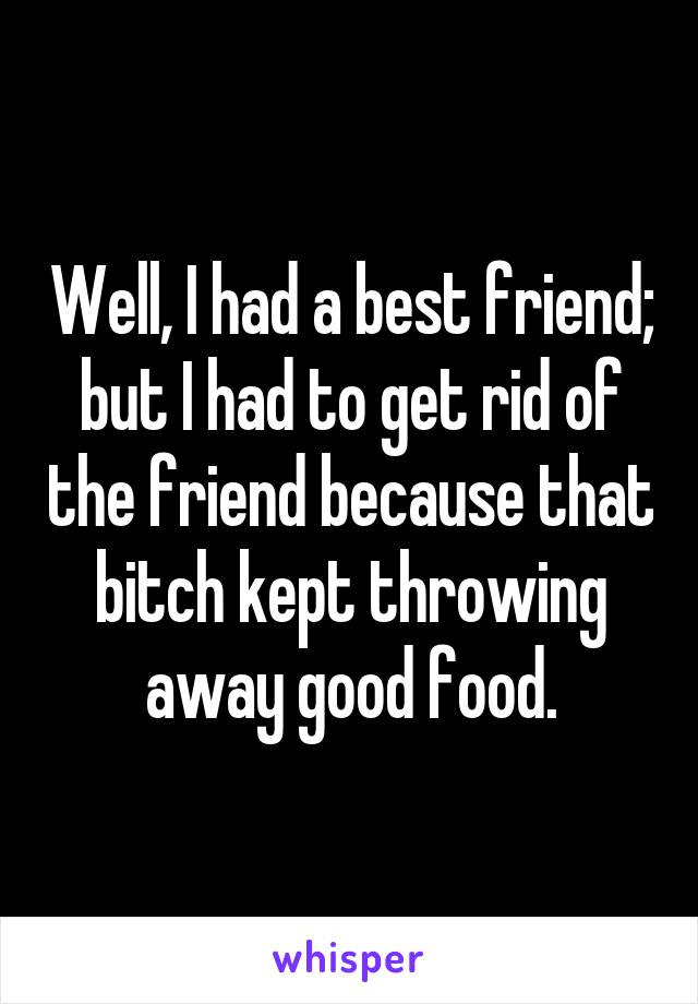 Well, I had a best friend; but I had to get rid of the friend because that bitch kept throwing away good food.