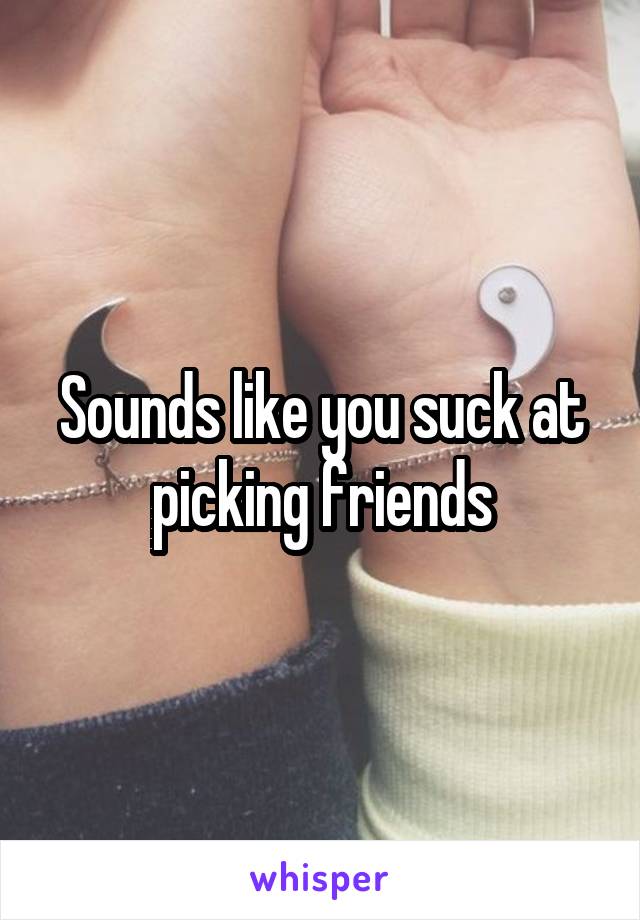 Sounds like you suck at picking friends