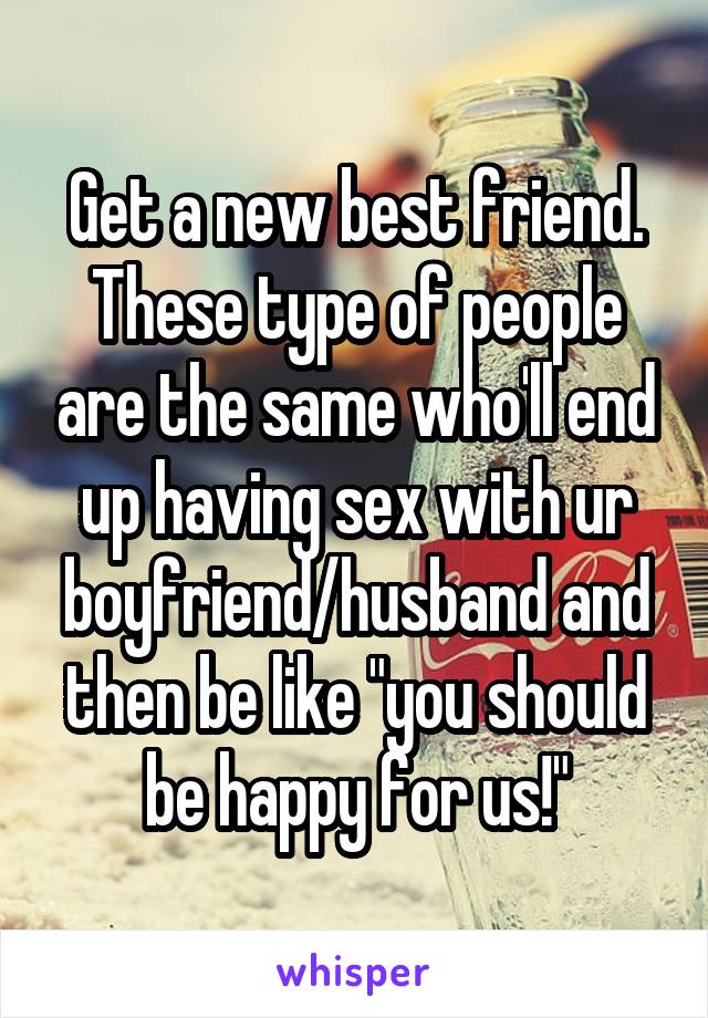 Get a new best friend. These type of people are the same who'll end up having sex with ur boyfriend/husband and then be like "you should be happy for us!"