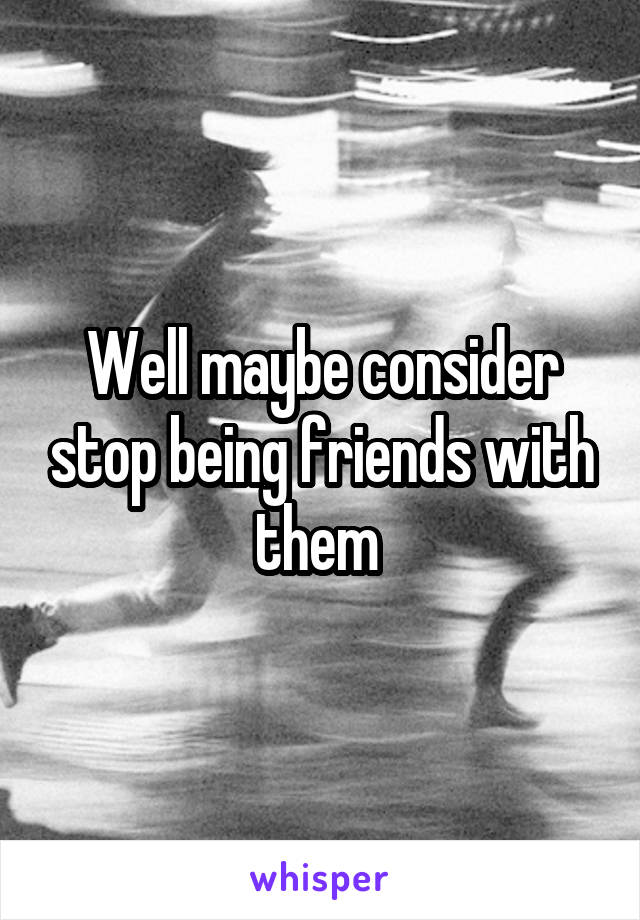 Well maybe consider stop being friends with them 