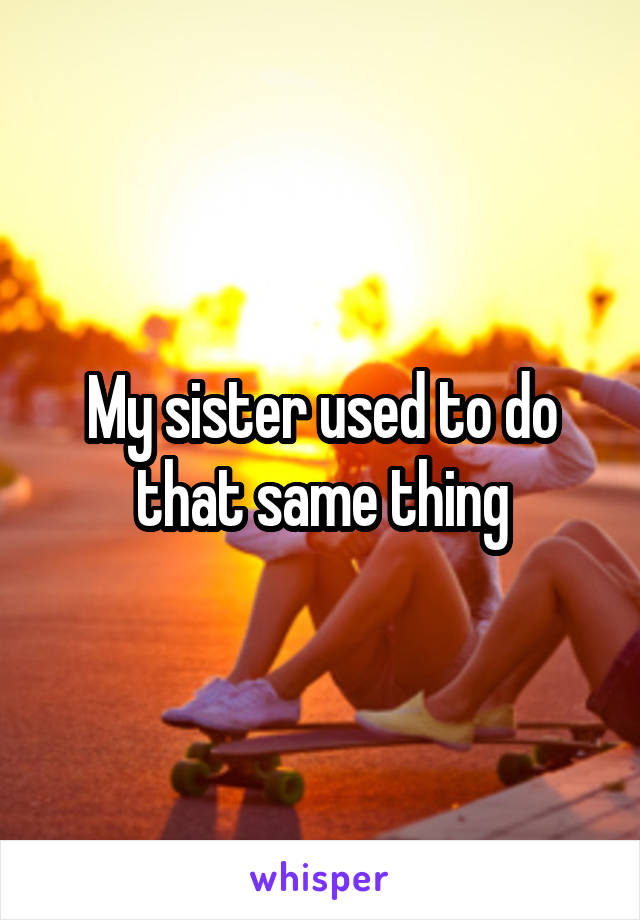 My sister used to do that same thing