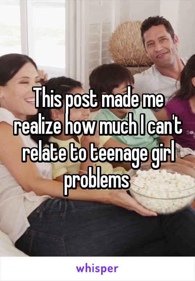 This post made me realize how much I can't relate to teenage girl problems 