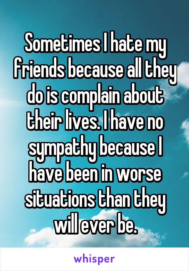 Sometimes I hate my friends because all they do is complain about their lives. I have no sympathy because I have been in worse situations than they will ever be.