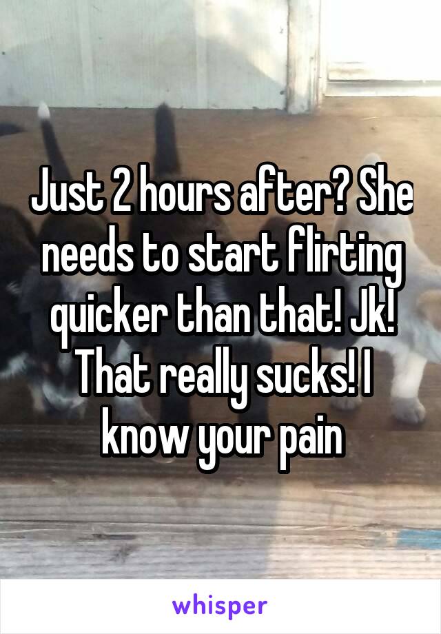 Just 2 hours after? She needs to start flirting quicker than that! Jk! That really sucks! I know your pain