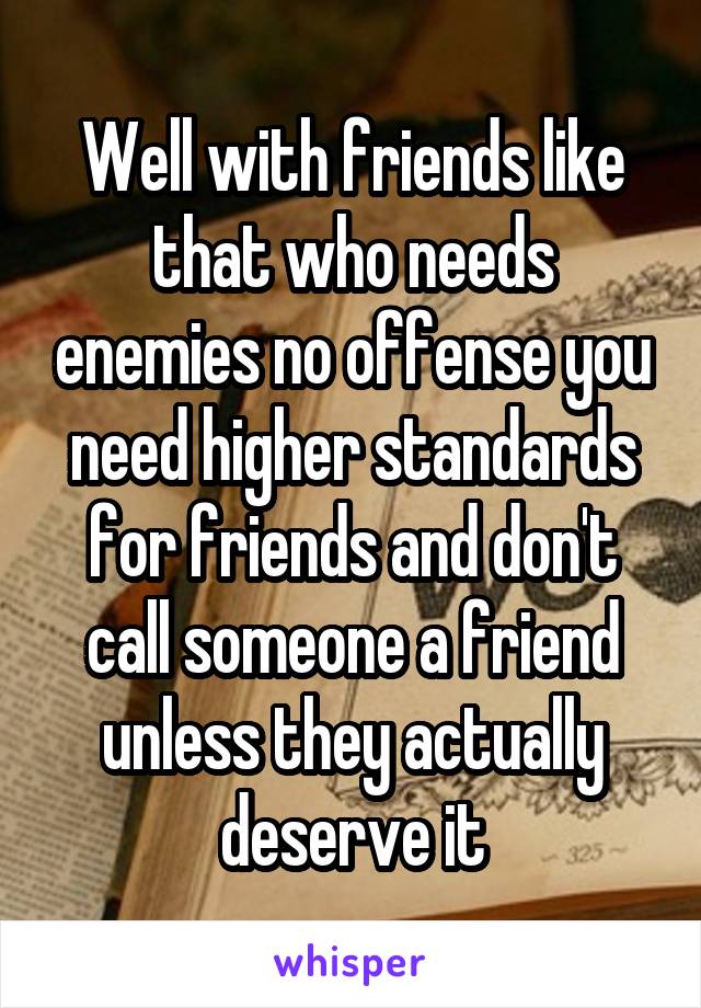 Well with friends like that who needs enemies no offense you need higher standards for friends and don't call someone a friend unless they actually deserve it