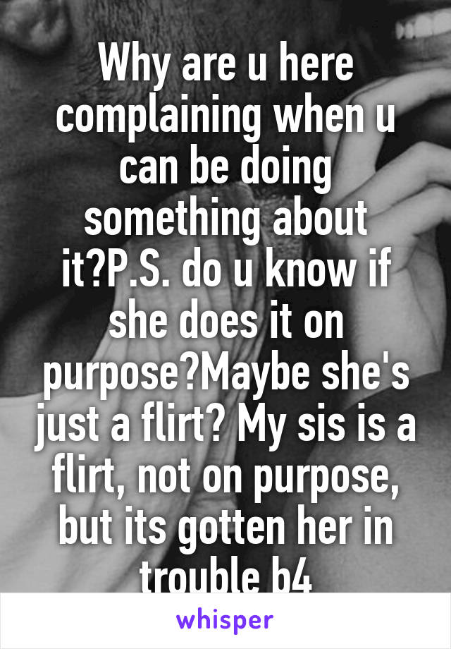 Why are u here complaining when u can be doing something about it?P.S. do u know if she does it on purpose?Maybe she's just a flirt? My sis is a flirt, not on purpose, but its gotten her in trouble b4