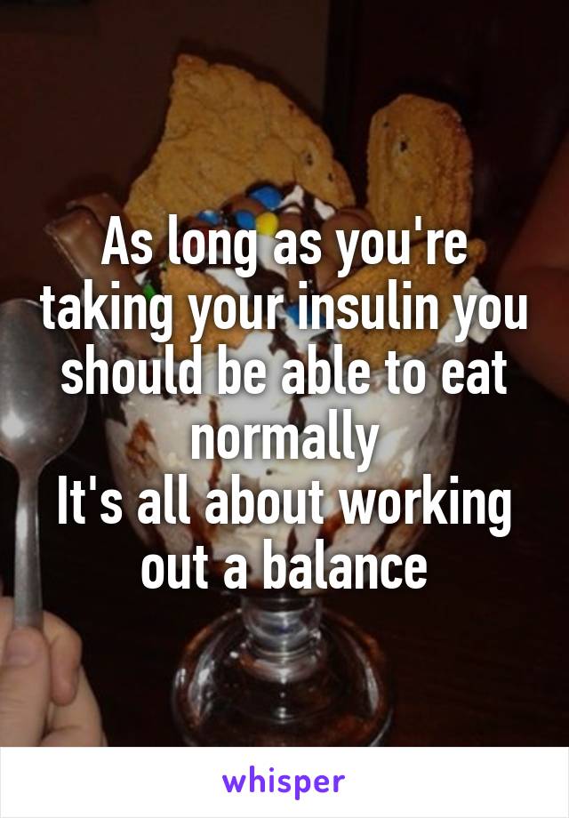 As long as you're taking your insulin you should be able to eat normally
It's all about working out a balance