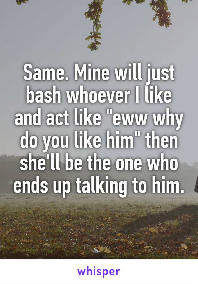 Same. Mine will just bash whoever I like and act like "eww why do you like him" then she'll be the one who ends up talking to him. 