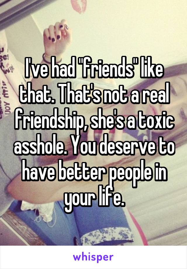 I've had "friends" like that. That's not a real friendship, she's a toxic asshole. You deserve to have better people in your life.