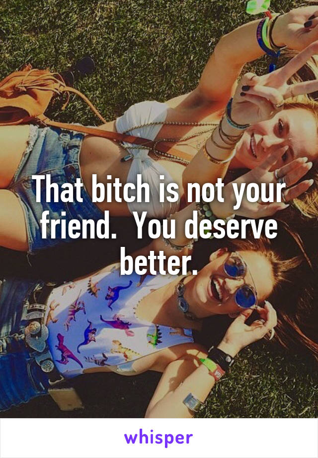 That bitch is not your friend.  You deserve better.