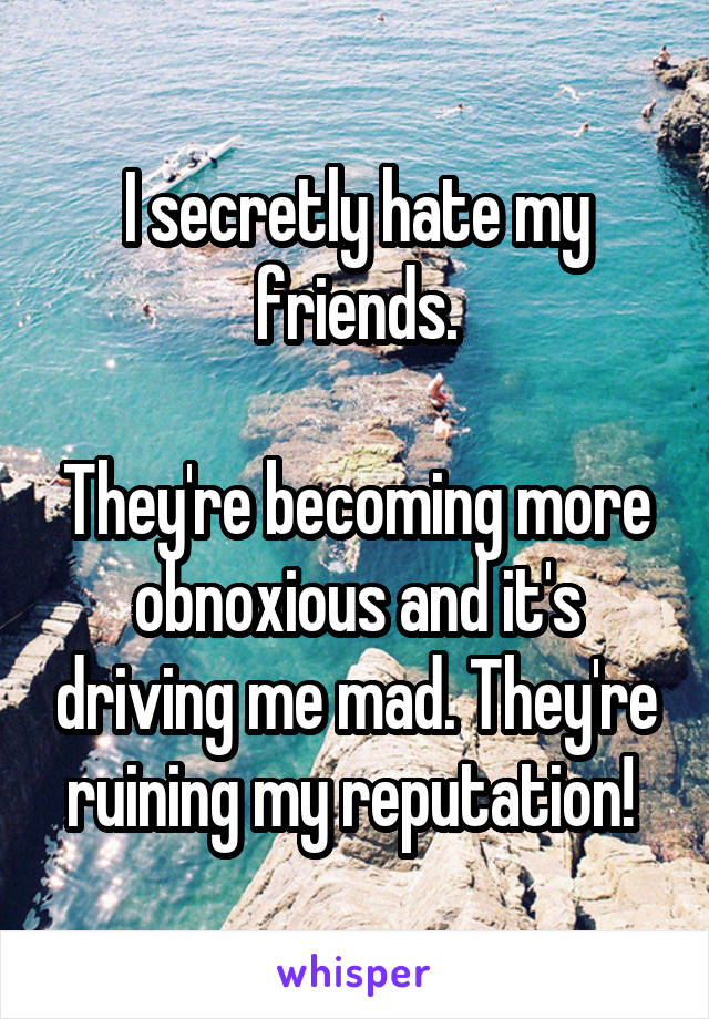 I secretly hate my friends.

They're becoming more obnoxious and it's driving me mad. They're ruining my reputation! 