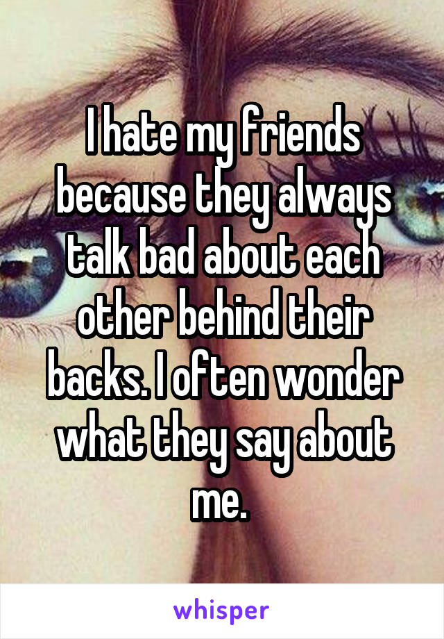 I hate my friends because they always talk bad about each other behind their backs. I often wonder what they say about me. 