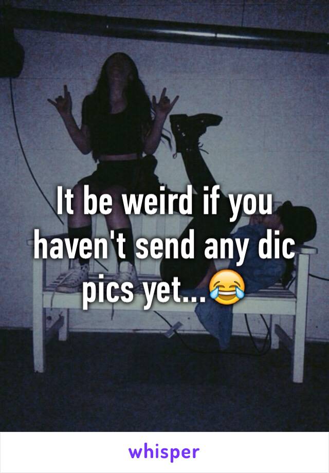 It be weird if you haven't send any dic pics yet...😂