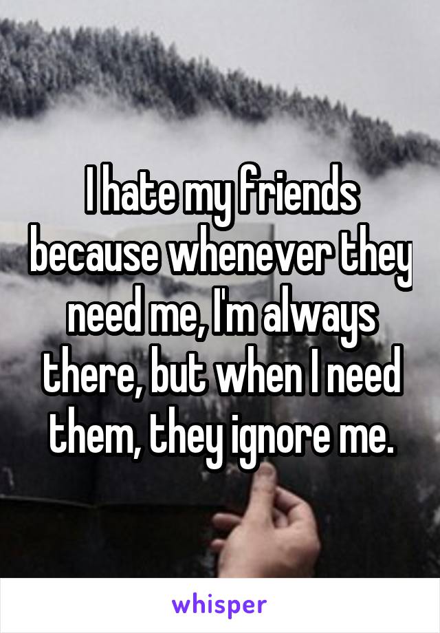 I hate my friends because whenever they need me, I'm always there, but when I need them, they ignore me.
