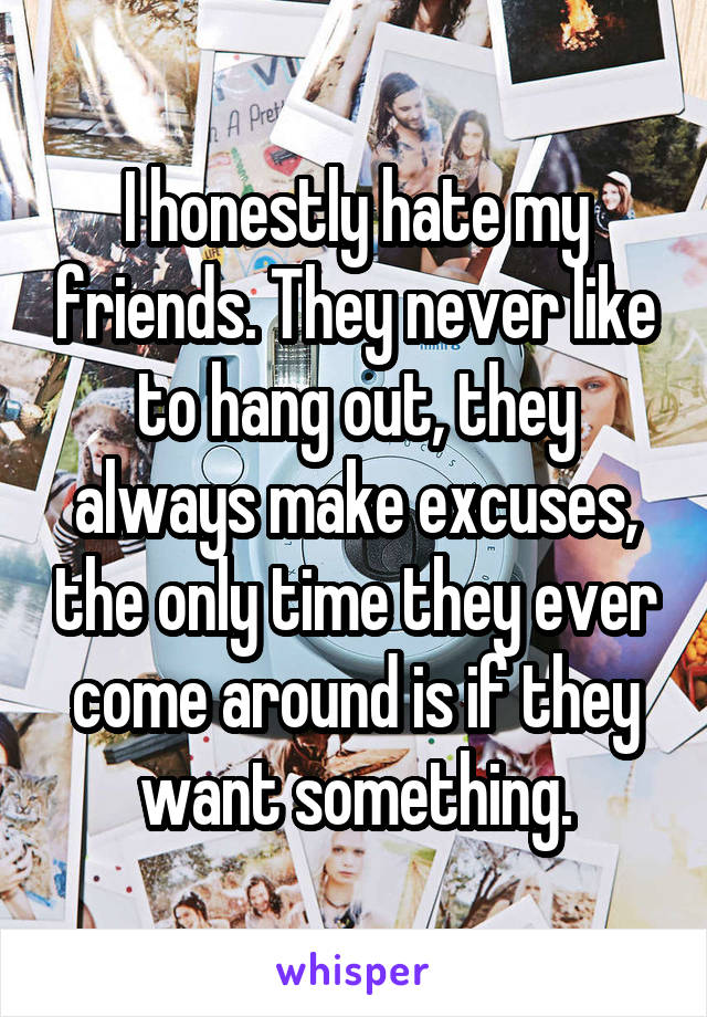 I honestly hate my friends. They never like to hang out, they always make excuses, the only time they ever come around is if they want something.