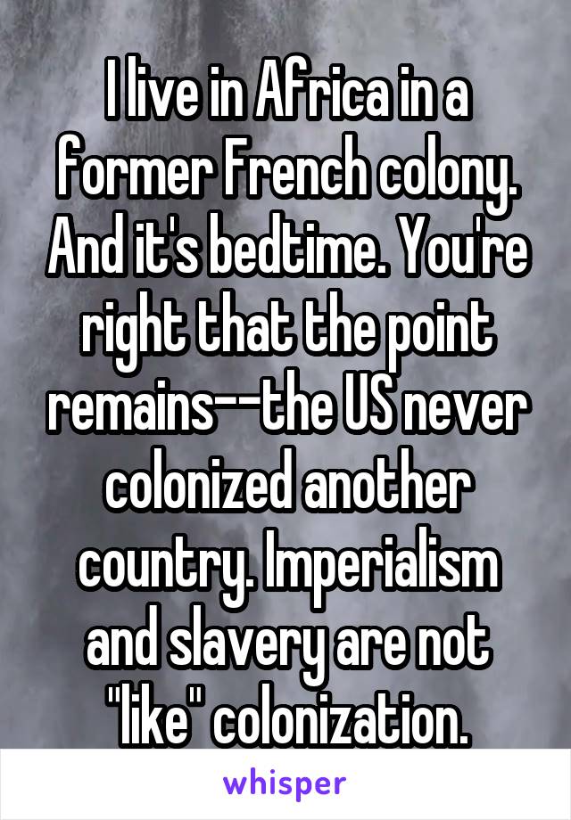 I live in Africa in a former French colony. And it's bedtime. You're right that the point remains--the US never colonized another country. Imperialism and slavery are not "like" colonization.