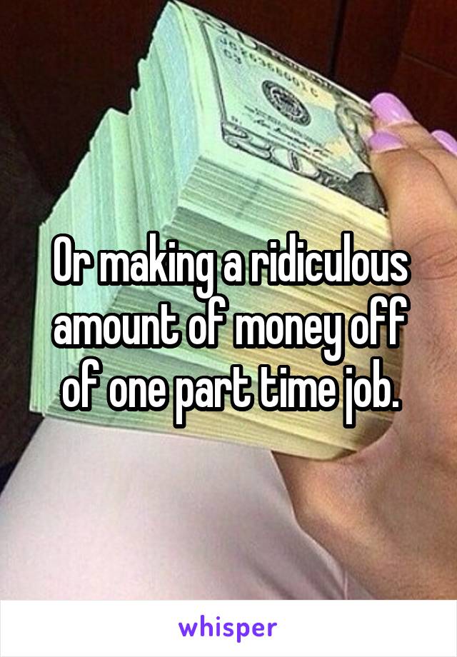 Or making a ridiculous amount of money off of one part time job.