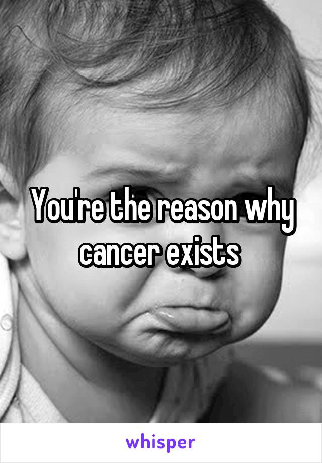 You're the reason why cancer exists 