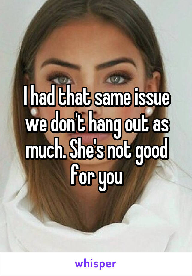 I had that same issue we don't hang out as much. She's not good for you