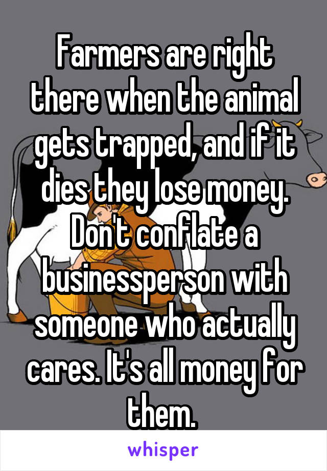 Farmers are right there when the animal gets trapped, and if it dies they lose money. Don't conflate a businessperson with someone who actually cares. It's all money for them. 