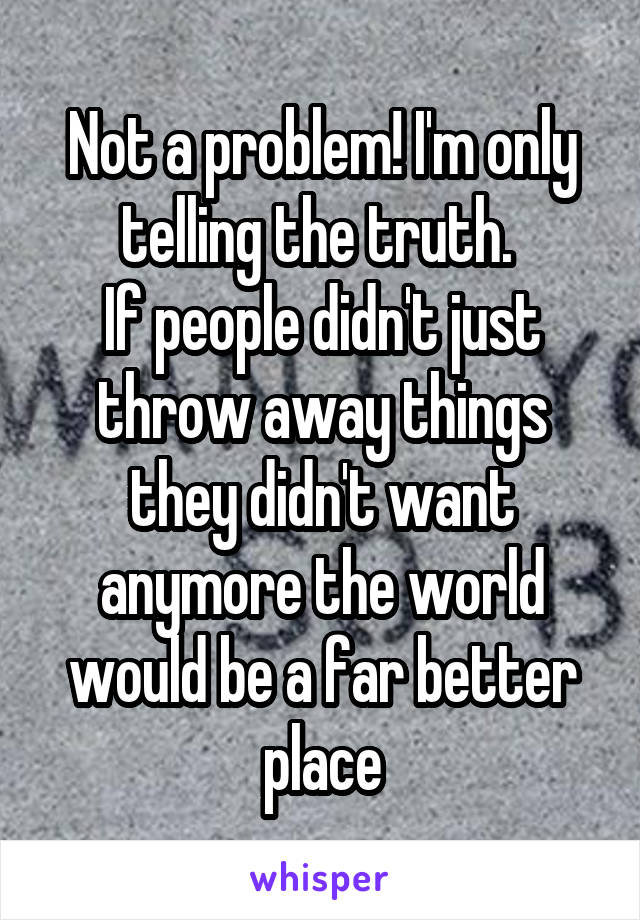 Not a problem! I'm only telling the truth. 
If people didn't just throw away things they didn't want anymore the world would be a far better place