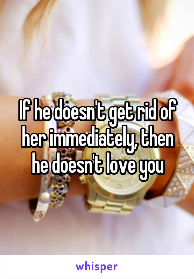 If he doesn't get rid of her immediately, then he doesn't love you