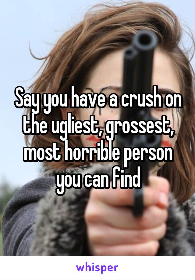 Say you have a crush on the ugliest, grossest, most horrible person you can find