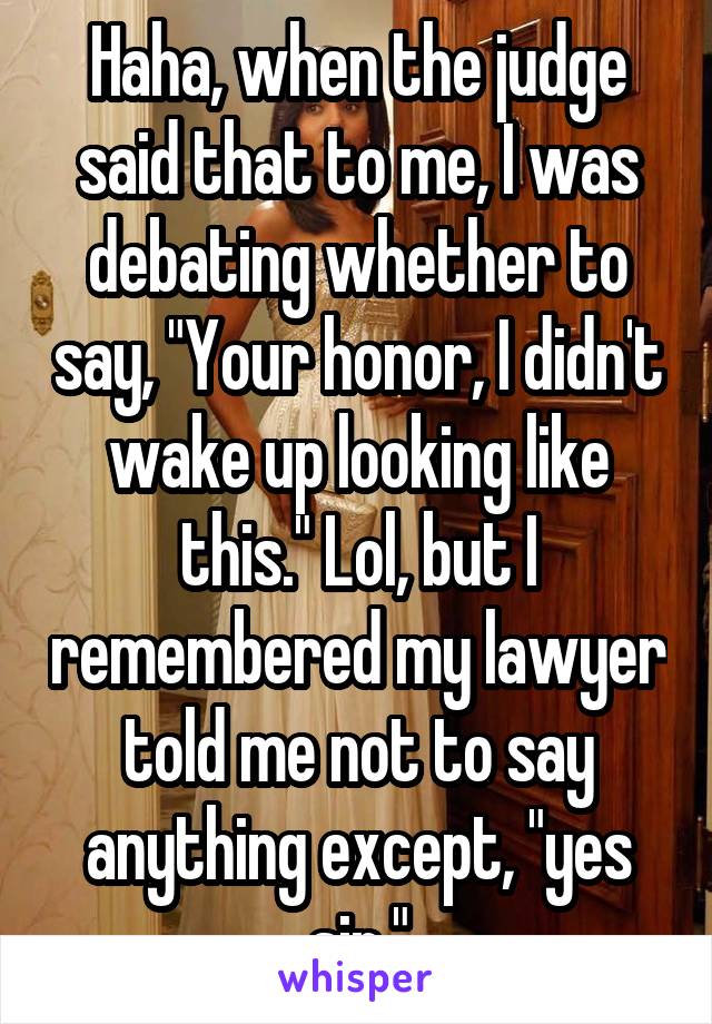 Haha, when the judge said that to me, I was debating whether to say, "Your honor, I didn't wake up looking like this." Lol, but I remembered my lawyer told me not to say anything except, "yes sir."