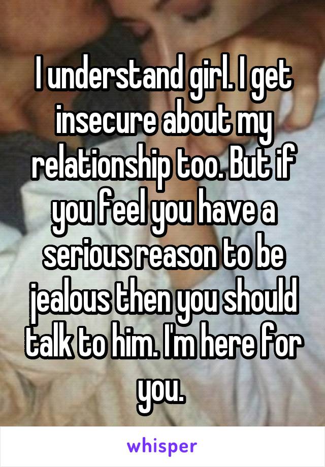 I understand girl. I get insecure about my relationship too. But if you feel you have a serious reason to be jealous then you should talk to him. I'm here for you. 