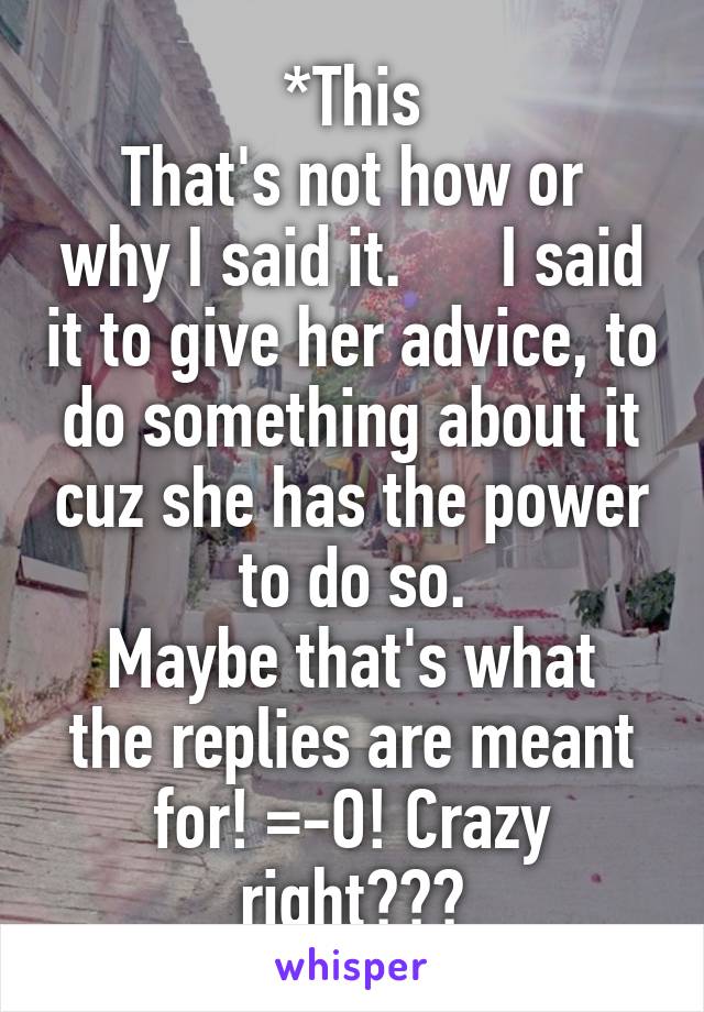 *This
That's not how or why I said it.      I said it to give her advice, to do something about it cuz she has the power to do so.
Maybe that's what the replies are meant for! =-O! Crazy right???