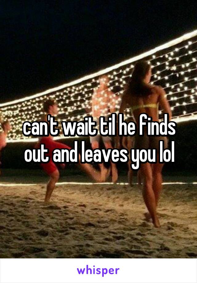 can't wait til he finds out and leaves you lol