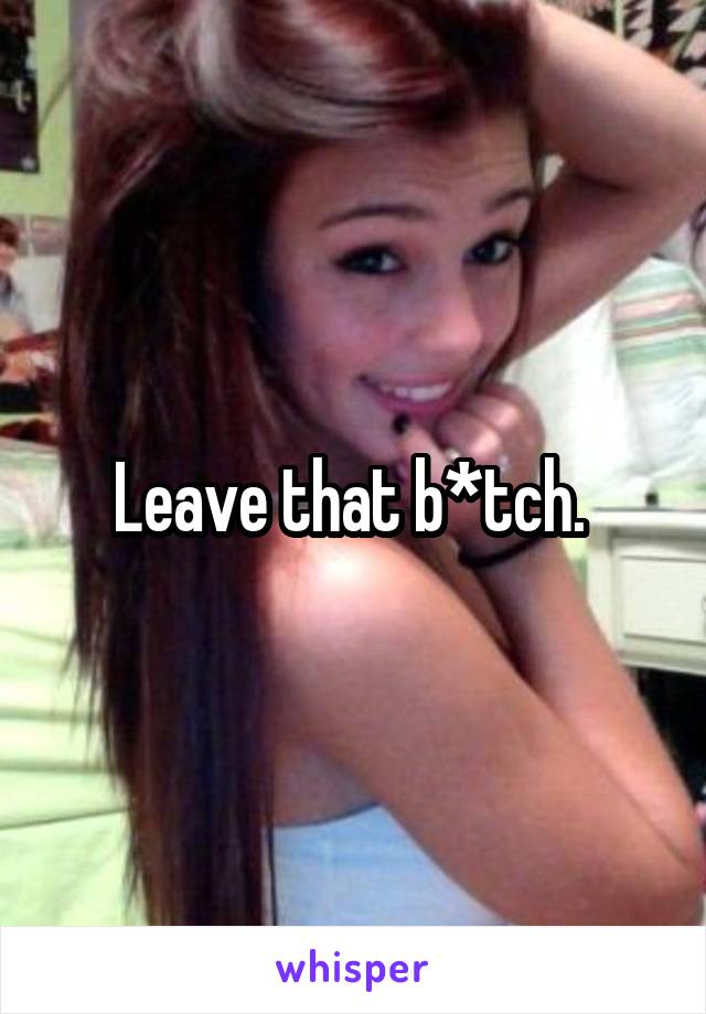 Leave that b*tch. 