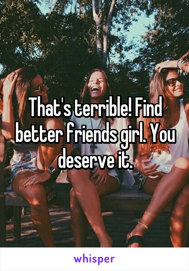 That's terrible! Find better friends girl. You deserve it.