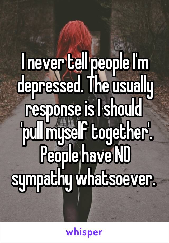 I never tell people I'm depressed. The usually response is I should 
 'pull myself together'. People have NO sympathy whatsoever. 