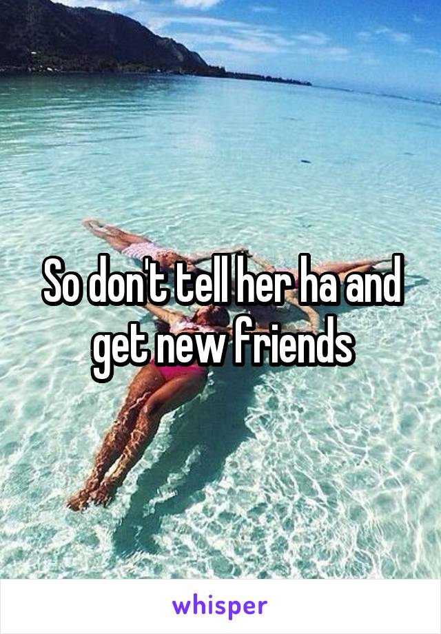 So don't tell her ha and get new friends