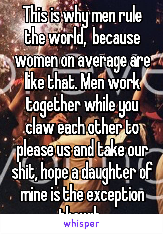 This is why men rule the world,  because women on average are like that. Men work together while you claw each other to please us and take our shit, hope a daughter of mine is the exception though. 