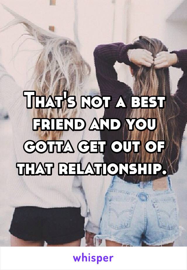 That's not a best friend and you gotta get out of that relationship. 