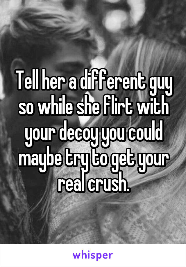 Tell her a different guy so while she flirt with your decoy you could maybe try to get your real crush.